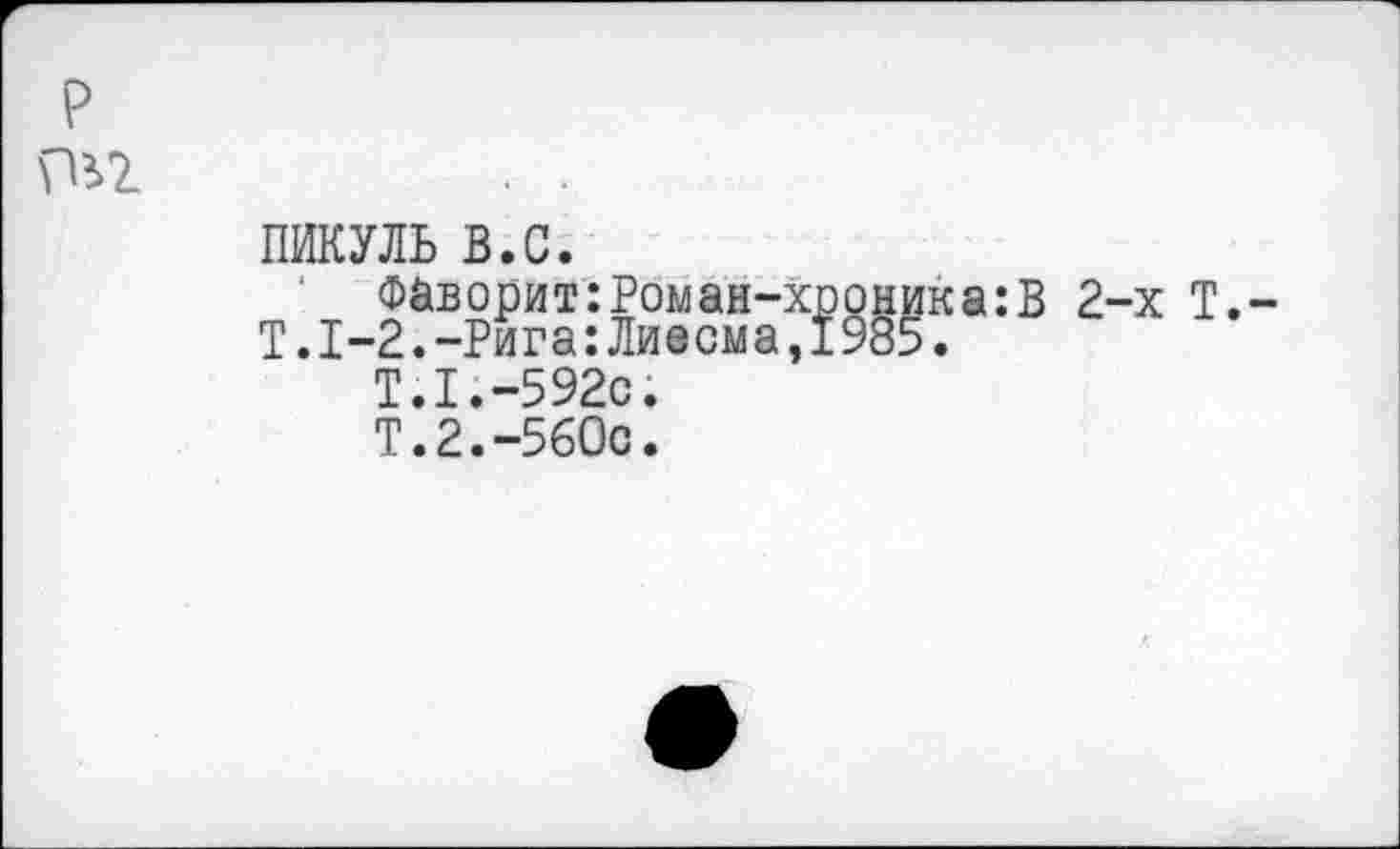 ﻿P pii
ПИКУЛЬ в.с.
Фаворит:Роман-хр
T.1-2.-Рига:Лиесма,!
T.I.-592C.
Т.2.-560с.
9§Г‘а:В
2-х Т.-